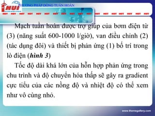 www.themegallery.com
Mạch tuần hoàn được trợ giúp của bơm điện từ
(3) (năng suất 600-1000 l/giờ), van điều chỉnh (2)
(tác dụng đôi) và thiết bị phản ứng (1) bố trí trong
lò điện (hình 3)
Tốc độ dài khá lớn của hỗn hợp phản ứng trong
chu trình và độ chuyển hóa thấp sẽ gây ra gradient
cực tiểu của các nồng độ và nhiệt độ có thể xem
như vô cùng nhỏ.
PHƯƠNG PHÁP DÒNG TUẦN HOÀN
 