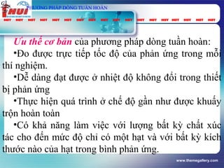 www.themegallery.com
Ưu thế cơ bản của phương pháp dòng tuần hoàn:
•Đo được trực tiếp tốc độ của phản ứng trong mỗi
thí nghiệm.
•Dễ dàng đạt được ở nhiệt độ không đổi trong thiết
bị phản ứng
•Thực hiện quá trình ở chế độ gần như được khuấy
trộn hoàn toàn
•Có khả năng làm việc với lượng bất kỳ chất xúc
tác cho đến mức độ chỉ có một hạt và với bất kỳ kích
thước nào của hạt trong bình phản ứng.
vt
Gpung
τ
spC
PHƯƠNG PHÁP DÒNG TUẦN HOÀN
 