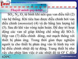 www.themegallery.com
Thuyết minh quy trình
SO2, N2, O2 từ bình khí nén qua van điều tiết (2)
vào hệ thống. Khí tiêu hao được điều chỉnh bởi van
điều chỉnh (monostat) (4) và đo bằng lưu lượng kế
(5). Sau đó khí vào vòng tuần hoàn. Để duy trì hoạt
động các van sẽ giúp khống chế nồng độ SO-3.
Hộp van (7) điều chỉnh đóng, mở mạch thông với
thiết bị phản ứng. Trong thời gian thực nghiệm
người ta cho thiết bị phản ứng vào lò hình trụ với
hệ điều chỉnh nhiệt độ tự động. Trang thiết bị như
vậy cho phép làm việc ở các nhiệt độ từ O0
C đến
6200
C.
vt
Gpung
τ
spC
PHƯƠNG PHÁP DÒNG TUẦN HOÀN
 