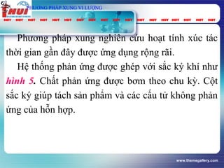www.themegallery.com
vt
Gpung
τ
spC
PHƯƠNG PHÁP XUNG VI LƯỢNG
2OP
Phương pháp xung nghiên cứu hoạt tính xúc tác
thời gian gần đây được ứng dụng rộng rãi.
Hệ thống phản ứng được ghép với sắc ký khí như
hình 5. Chất phản ứng được bơm theo chu kỳ. Cột
sắc ký giúp tách sản phẩm và các cấu tử không phản
ứng của hỗn hợp.
 