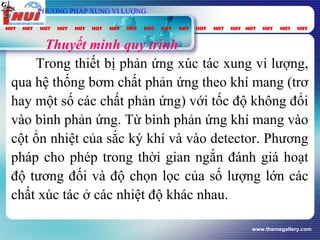www.themegallery.com
vt
Gpung
τ
spC2OP
Thuyết minh quy trình
Trong thiết bị phản ứng xúc tác xung vi lượng,
qua hệ thống bơm chất phản ứng theo khí mang (trơ
hay một số các chất phản ứng) với tốc độ không đổi
vào bình phản ứng. Từ bình phản ứng khí mang vào
cột ổn nhiệt của sắc ký khí và vào detector. Phương
pháp cho phép trong thời gian ngắn đánh giá hoạt
độ tương đối và độ chọn lọc của số lượng lớn các
chất xúc tác ở các nhiệt độ khác nhau.
PHƯƠNG PHÁP XUNG VI LƯỢNG
 