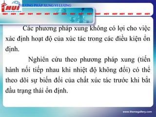 www.themegallery.com
PHƯƠNG PHÁP XUNG VI LƯỢNG
Các phương pháp xung không có lợi cho việc
xác định hoạt độ của xúc tác trong các điều kiện ổn
định.
Nghiên cứu theo phương pháp xung (tiến
hành nối tiếp nhau khi nhiệt độ không đổi) có thể
theo dõi sự biến đổi của chất xúc tác trước khi bắt
đầu trạng thái ổn định.
 