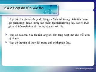 www.themegallery.com
2.4.2.Hoạt độ của xúc tác.
Hoạt độ của xúc tác được đo bằng sự biến đổi lượng chất đầu tham
gia phản ứng ( hoặc lượng sản phẩm tạo thành)trong một đơn vị thời
gian và trên một đơn vị của lượng chất xúc tác.
 Hoạt độ của chất xúc tác rắn tăng khi làm tăng hoạt tính cho mỗi đơn
vị bề mặt.
 Hoạt độ thường bị thay đổi trong quá trình phản ứng.
 