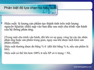 www.themegallery.com
Phân biệt độ lựa chọn và hiệu suất.
 Hiệu suất: là lượng sản phẩm tạo thành tính trên một lượng
nguyên liệu(tác chất) nạp vào ban đầu sau một chu trình vận hành
của hệ thống phản ứng.
(Trong một chu trình vận hành, đôi khi có sự quay vòng lại các tác nhân
phản ứng hoặc sản phẩm trung gian, ngay sau khi được tách khỏi sản
phẩm chính).
Hiệu suất thường được đo bằng % tl (đôi khi bằng % tt, nếu sản phẩm là
khí).
Hiệu suất có thể lớn hơn 100% tt nếu SP có tỉ trọng < NL.
 