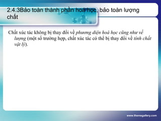 www.themegallery.com
2.4.3Bảo toàn thành phần hoá học, bảo toàn lượng
chất
Chất xúc tác không bị thay đổi về phương diện hoá học cũng như về
lượng (một số trường hợp, chất xúc tác có thể bị thay đổi về tính chất
vật lý).
 