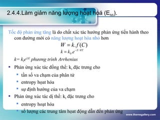 www.themegallery.com
2.4.4.Làm giảm năng lượng hoạt hoá (Ehh).
Tốc độ phản ứng tăng là do chất xác tác hướng phản ứng tiến hành theo
con đường mới có năng lượng hoạt hóa nhỏ hơn
k= k0e-E/RT
phương trình Arrhenius
 Phản ứng xúc tác đồng thể: k0 đặc trưng cho
 tần số va chạm của phân tử
 entropy họat hóa
 sự định hướng của va chạm
 Phản ứng xúc tác dị thể: k0 đặc trưng cho
 entropy hoạt hóa
 số lượng các trung tâm họat động dẫn đến phản ứng
)(. CfkW =
RTE
ekk /
0. −
=
 