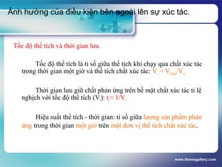 www.themegallery.com
Tốc độ thể tích và thời gian lưu.
Tốc độ thể tích là tỉ số giữa thể tích khí chạy qua chất xúc tác
trong thời gian một giờ và thể tích chất xúc tác: Vr = Vkhí/giờ/Vxt
Thời gian lưu giữ chất phản ứng trên bề mặt chất xúc tác tỉ lệ
nghịch với tốc độ thể tích (Vr): tr≈ 1/Vr
Hiệu suất thể tích - thời gian: tỉ số giữa lượng sản phẩm phản
ứng trong thời gian một giờ trên một đơn vị thể tích chất xúc tác.
Ảnh hưởng của điều kiện bên ngoài lên sự xúc tác.
 