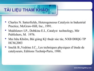 www.themegallery.com
TÀI LIỆU THAM KHẢO
 Charles N. Satterfields, Heterogeneous Catalysis in Industrial
Practice, McGraw-Hill, Inc., 1991.
 Mukhlenov I.P., Dobkina E.I., Catalyst technology, Mir
Publishers, M. 1976.
 Mai hữu Khiêm, Bài giảng Kỹ thuật xúc tác, NXB ĐHQG TP
HCM,2003
 Imelik B.,Vedrine J.C., Les techniques physiques d’étude de
catalyseurs, Editions Technip-Paris, 1988.
 
