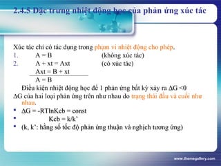 www.themegallery.com
2.4.5 Đặc trưng nhiệt động học của phản ứng xúc tác
Xúc tác chỉ có tác dụng trong phạm vi nhiệt động cho phép.
1. A = B (không xúc tác)
2. A + xt = Axt (có xúc tác)
Axt = B + xt
A = B
Điều kiện nhiệt động học để 1 phản ứng bất kỳ xảy ra ∆∆G <0G <0
∆G của hai loại phản ứng trên như nhau do trạng thái đầu và cuối như
nhau.
 ∆∆G = -RTlnKcb = constG = -RTlnKcb = const
 Kcb = k/k’Kcb = k/k’
 (k, k’: hằng số tốc độ phản ứng thuận và nghịch tương ứng)(k, k’: hằng số tốc độ phản ứng thuận và nghịch tương ứng)
 