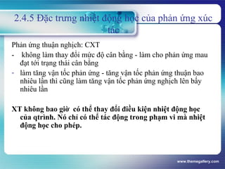 www.themegallery.com
2.4.5 Đặc trưng nhiệt động học của phản ứng xúc
tác
Phản ứng thuận nghịch: CXT
- không làm thay đổi mức độ cân bằng - làm cho phản ứng mau
đạt tới trạng thái cân bằng
- làm tăng vận tốc phản ứng - tăng vận tốc phản ứng thuận bao
nhiêu lần thì cũng làm tăng vận tốc phản ứng nghịch lên bấy
nhiêu lần
XT không bao giờ có thể thay đổi điều kiện nhiệt động học
của qtrình. Nó chỉ có thể tác động trong phạm vi mà nhiệt
động học cho phép.
 