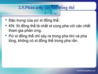 www.themegallery.com
2.5.Phản ứng xúc tác đồng thể
 Đặc trưng của pứ xt đồng thể:
 KN: Xt đồng thể là chất xt cùng pha với các chất
tham gia phản ứng.
 Pứ xt đồng thể chỉ xảy ra trong pha khí và pha
lỏng, không có xt đồng thể trong pha rắn.
 
