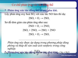 www.themegallery.com
Cơ chế phản ứng xúc tác đồng thể
 Phản ứng xúc tác đồng thể trong pha khí.
Lấy phản ứng oxy hoá SO2 với xúc tác NO làm thí dụ:
2SO2 + O2 → 2SO3
Sơ đồ đơn giản của phản ứng như sau:
2NO + O2 → 2NO2
2SO2 + 2NO2 → 2SO3 + 2NO
2SO2 + O2 → 2SO3
Phản ứng này được áp dụng trong phương pháp dùng
phòng và tháp để sản xuất axit sunfuric trong công
nghiệp.
 Phản ứng xúc tác đồng thể trong pha lỏng.
 