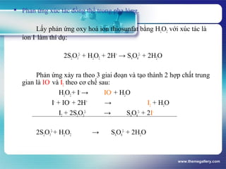 www.themegallery.com
 Phản ứng xúc tác đồng thể trong pha lỏng.
Lấy phản ứng oxy hoá ion thiosunfat bằng H2O2 với xúc tác là
ion I-
làm thí dụ:
2S2O3
2-
+ H2O2 + 2H+
→ S4O6
2-
+ 2H2O
Phản ứng xảy ra theo 3 giai đoạn và tạo thành 2 hợp chất trung
gian là IO-
và I2 theo cơ chế sau:
H2O2+ I-
→ IO-
+ H2O
I-
+ IO-
+ 2H+
→ I2 + H2O
I2 + 2S2O3
2-
→ S4O6
2-
+ 2I-
2S2O3
2-
+ H2O2 → S4O6
2-
+ 2H2O
 