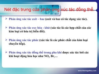 www.themegallery.com
Nét đặc trưng của phản ứng xúc tác đồng thể.
 Phản ứng xúc tác axit – baz (axit và baz có tác dụng xúc tác).
 Phản ứng xúc tác oxy hóa - khử (xúc tác là các hợp chất của các
kim loại có hóa trị biến đổi).
 Phản ứng xúc tác phức (xúc tác là các phức chất của kim loại
chuyển tiếp).
 Phản ứng xúc tác đồng thể trong pha khí được xúc tác bởi các
khí hoạt động hóa học như NO2, Br2…
 