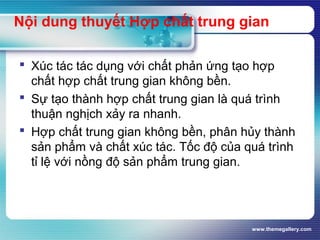 www.themegallery.com
Nội dung thuyết Hợp chất trung gian
 Xúc tác tác dụng với chất phản ứng tạo hợp
chất hợp chất trung gian không bền.
 Sự tạo thành hợp chất trung gian là quá trình
thuận nghịch xảy ra nhanh.
 Hợp chất trung gian không bền, phân hủy thành
sản phẩm và chất xúc tác. Tốc độ của quá trình
tỉ lệ với nồng độ sản phẩm trung gian.
 