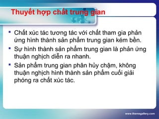 www.themegallery.com
Thuyết hợp chất trung gian
 Chất xúc tác tương tác với chất tham gia phản
ứng hình thành sản phẩm trung gian kém bền.
 Sự hình thành sản phẩm trung gian là phản ứng
thuận nghịch diễn ra nhanh.
 Sản phẩm trung gian phân hủy chậm, không
thuận nghịch hình thành sản phẩm cuối giải
phóng ra chất xúc tác.
 