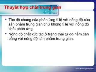 www.themegallery.com
Thuyết hợp chất trung gian
 Tốc độ chung của phản ứng tỉ lệ với nồng độ của
sản phẩm trung gian chứ không tỉ lệ với nồng độ
chất phản ứng.
 Nồng độ chất xúc tác ở trạng thái tự do nằm cân
bằng với nồng độ sản phẩm trung gian.
 