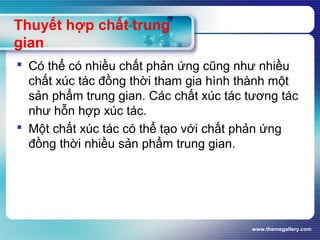 www.themegallery.com
Thuyết hợp chất trung
gian
 Có thể có nhiều chất phản ứng cũng như nhiều
chất xúc tác đồng thời tham gia hình thành một
sản phẩm trung gian. Các chất xúc tác tương tác
như hỗn hợp xúc tác.
 Một chất xúc tác có thể tạo với chất phản ứng
đồng thời nhiều sản phẩm trung gian.
 