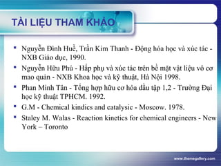 www.themegallery.com
 Nguyễn Đình Huề, Trần Kim Thanh - Động hóa học và xúc tác -
NXB Giáo dục, 1990.
 Nguyễn Hữu Phú - Hấp phụ và xúc tác trên bề mặt vật liệu vô cơ
mao quản - NXB Khoa học và kỹ thuật, Hà Nội 1998.
 Phan Minh Tân - Tổng hợp hữu cơ hóa dầu tập 1,2 - Trường Đại
học kỹ thuật TPHCM. 1992.
 G.M - Chemical kindics and catalysic - Moscow. 1978.
 Staley M. Walas - Reaction kinetics for chemical engineers - New
York – Toronto
TÀI LIỆU THAM KHẢO
 