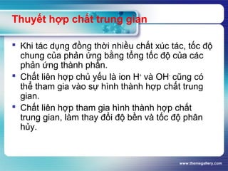 www.themegallery.com
Thuyết hợp chất trung gian
 Khi tác dụng đồng thời nhiều chất xúc tác, tốc độ
chung của phản ứng bằng tổng tốc độ của các
phản ứng thành phần.
 Chất liên hợp chủ yếu là ion H+
và OH-
cũng có
thể tham gia vào sự hình thành hợp chất trung
gian.
 Chất liên hợp tham gia hình thành hợp chất
trung gian, làm thay đổi độ bền và tốc độ phân
hủy.
 