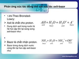 www.themegallery.com
Phản ứng xúc tác đồng thể với xúc tác axit-bazơ
 1.ĐN:Theo Bronsted-
Lowry:
 Axit là chất cho proton.
 Dung dịch axit trong nước là
hệ hai cặp tồn tại song song
axit-bazơ như:

 Bazơ là chất nhận proton.
 Bazơ trong dung dịch nước
cũng tồn tại hai cặp axit-bazơ
như
bazoaxitbazoaxit
AOHOHAH −+
+=+ 32
bazoaxitaxitbazo
OHNHOHNH −+
+=+ 423
 