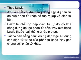 www.themegallery.com
 Theo Lewis:
 Axit là chất có khả năng dùng cặp điện tử tự
do của phân tử khác để tạo ra lớp vỏ điện tử
bền.
 Bazơ là chất có cặp điện tử tự do có khả
năng dùng để tạo phân tử bền. Vậy axit-bazơ
Lewis thuộc loại không chứa proton.
 Tất cả cân bằng đều liên hệ đến việc sử dụng
cặp điện tử tự do của phân tử khác, hay góp
chung với phân tử khác.
 