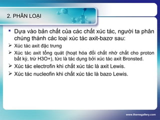 www.themegallery.com
2. PHÂN LOẠI
 Dựa vào bản chất của các chất xúc tác, người ta phân
chúng thành các loại xúc tác axit-bazơ sau:
 Xúc tác axit đặc trưng
 Xúc tác axit tổng quát (hoạt hóa đối chất nhờ chất cho proton
bất kỳ, trừ H3O+), tức là tác dụng bởi xúc tác axit Bronsted.
 Xúc tác electrofin khi chất xúc tác là axit Lewis.
 Xúc tác nucleofin khi chất xúc tác là bazo Lewis.
 