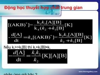 www.themegallery.com
Động học thuyết hợp chất trung gian
Nếu k2>>k3[B] thì k2+k3[B]≈k2
* 1 3
4 2 3
* 1 3
4
2 3
k [A][B]
[(AKB) ]= [K]
k ( [B]
k [A][B]d[A]
- [(AKB) ]= [K]
dt [B]
k
k k
k
k
k k
+
=
+
1 3
2
[A]
[K][A][B]
dt
k kd
k
− =
 