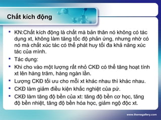 www.themegallery.com
Chất kích động
 KN:Chất kích động là chất mà bản thân nó không có tác
dụng xt, không làm tăng tốc độ phản ứng, nhưng nhờ có
nó mà chất xúc tác có thể phát huy tối đa khả năng xúc
tác của mình.
 Tác dụng:
 Khi cho vào một lượng rất nhỏ CKĐ có thể tăng hoạt tính
xt lên hàng trăm, hàng ngàn lần.
 Lượng CKĐ tối ưu cho mỗi xt khác nhau thì khác nhau.
 CKĐ làm giảm điều kiện khắc nghiệt của pứ.
 CKĐ làm tăng độ bền của xt: tăng độ bền cơ học, tăng
độ bền nhiệt, tăng độ bền hóa học, giảm ngộ độc xt.
 