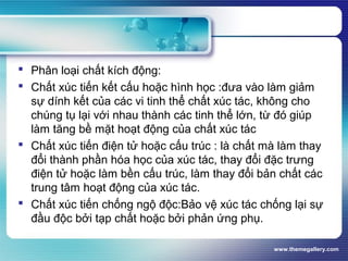 www.themegallery.com
 Phân loại chất kích động:
 Chất xúc tiến kết cấu hoặc hình học :đưa vào làm giảm
sự dính kết của các vi tinh thể chất xúc tác, không cho
chúng tụ lại với nhau thành các tinh thể lớn, từ đó giúp
làm tăng bề mặt hoạt động của chất xúc tác
 Chất xúc tiến điện tử hoặc cấu trúc : là chất mà làm thay
đổi thành phần hóa học của xúc tác, thay đổi đặc trưng
điện tử hoặc làm bền cấu trúc, làm thay đổi bản chất các
trung tâm hoạt động của xúc tác.
 Chất xúc tiến chống ngộ độc:Bảo vệ xúc tác chống lại sự
đầu độc bởi tạp chất hoặc bởi phản ứng phụ.
 
