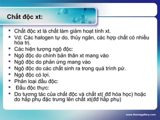 www.themegallery.com
Chất độc xt:
 Chất độc xt là chất làm giảm hoạt tính xt.
 Vd: Các halogen tự do, thủy ngân, các hợp chất có nhiều
hóa trị.
 Các hiện tượng ngộ độc:
 Ngộ độc do chính bản thân xt mang vào
 Ngộ độc do phản ứng mang vào
 Ngộ độc do các chất sinh ra trong quá trình pứ.
 Ngộ độc có lợi.
 Phân loại đầu độc:
 Đầu độc thực:
 Do tương tác của chất độc và chất xt( đđ hóa học) hoặc
do hấp phụ đặc trưng lên chất xt(đđ hấp phụ)
 