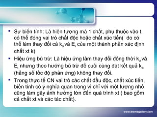 www.themegallery.com
 Sự biến tính: Là hiện tượng mà 1 chất, phụ thuộc vào t,
có thể đóng vai trò chất độc hoặc chất xúc tiến( do có
thể làm thay đổi cả kok và Ek của một thành phần xác định
chất xt k)
 Hiệu ứng bù trừ: Là hiệu ứng làm thay đổi đồng thời kok và
Ek nhưng theo hướng bù trừ để cuối cùng đạt kết quả kok
(hằng số tốc độ phản ứng) không thay đổi.
 Trong thực tế CN vai trò các chất đầu độc, chất xúc tiến,
biến tính có ý nghĩa quan trọng vì chỉ với một lượng nhỏ
cũng làm gây ảnh hưởng lớn đến quá trình xt ( bao gồm
cả chất xt và các tác chất).
 