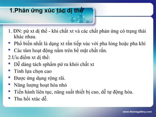 www.themegallery.com
1.Phản ứng xúc tác dị thể
1. ĐN: pứ xt dị thể - khi chất xt và các chất phản ứng có trạng thái
khác nhau.
 Phổ biến nhất là dạng xt rắn tiếp xúc với pha lỏng hoặc pha khí
 Các tâm hoạt động nằm trên bề mặt chất rắn.
2.Ưu điểm xt dị thể:
 Dễ dàng tách sphẩm pứ ra khỏi chất xt
 Tính lựa chọn cao
 Được ứng dụng rộng rãi.
 Năng lượng hoạt hóa nhỏ
 Tiến hành liên tục, năng suất thiết bị cao, dễ tự động hóa.
 Thu hồi xtác dễ.
 