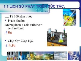 www.themegallery.com
1.1 LỊCH SỬ PHÁT TRIỂN XÚC TÁC.
…. Từ 100 năm trước
 Phẩm nhuộm
Antraquinon + acid sulfuric =
acid sulfonic
Hg
 CH4+ O2= CO2+ H2O
 Pt,Pd
 