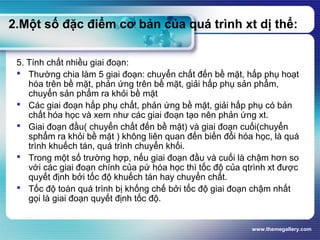 www.themegallery.com
2.Một số đặc điểm cơ bản của quá trình xt dị thể:
5. Tính chất nhiều giai đoạn:
 Thường chia làm 5 giai đoạn: chuyển chất đến bề mặt, hấp phụ hoạt
hóa trên bề mặt, phản ứng trên bề mặt, giải hấp phụ sản phẩm,
chuyển sản phẩm ra khỏi bề mặt
 Các giai đoạn hấp phụ chất, phản ứng bề mặt, giải hấp phụ có bản
chất hóa học và xem như các giai đoạn tạo nên phản ứng xt.
 Giai đoạn đầu( chuyển chất đến bề mặt) và giai đoạn cuối(chuyển
sphẩm ra khỏi bề mặt ) không liên quan đến biến đổi hóa học, là quá
trình khuếch tán, quá trình chuyển khối.
 Trong một số trường hợp, nếu giai đoạn đầu và cuối là chậm hơn so
với các giai đoạn chính của pứ hóa học thì tốc độ của qtrình xt được
quyết định bởi tốc độ khuếch tán hay chuyển chất.
 Tốc độ toàn quá trình bị khống chế bởi tốc độ giai đoạn chậm nhất
gọi là giai đoạn quyết định tốc độ.
 
