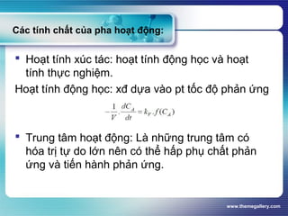 www.themegallery.com
Các tính chất của pha hoạt động:
 Hoạt tính xúc tác: hoạt tính động học và hoạt
tính thực nghiệm.
Hoạt tính động học: xđ dựa vào pt tốc độ phản ứng
 Trung tâm hoạt động: Là những trung tâm có
hóa trị tự do lớn nên có thể hấp phụ chất phản
ứng và tiến hành phản ứng.
 