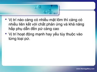 www.themegallery.com
 Vị trí nào càng có nhiều mặt lõm thì càng có
nhiều liên kết với chất phản ứng và khả năng
hấp phụ dẫn đến pứ càng cao
 Vị trí hoạt động mạnh hay yếu tùy thuộc vào
từng loại pứ.
 