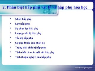 www.themegallery.com
2. Phân biệt hấp phụ vật lý và hấp phụ hóa học
 Nhiệt hấp phụ
 Lực hấp phụ
 Sự chọn lọc hấp phụ
 Lượng chất bị hấp phụ
 Tốc độ hấp phụ
 Sự phụ thuộc của nhiệt độ
 Trạng thái chất bị hấp phụ
 Tính chất của các mối nối hấp phụ
 Tính thuận nghịch của hấp phụ
 