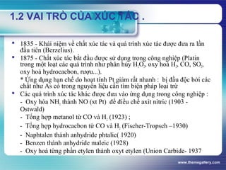 www.themegallery.com
1.2 VAI TRÒ CỦA XÚC TÁC .
 1835 - Khái niệm về chất xúc tác và quá trình xúc tác được đưa ra lần
đầu tiên (Berzelius).
 1875 - Chất xúc tác bắt đầu được sử dụng trong công nghiệp (Platin
trong một loạt các quá trình như phân hủy H2O2, oxy hoá H2, CO, SO2,
oxy hoá hydrocacbon, rượu...).
* Ứng dụng hạn chế do hoạt tính Pt giảm rất nhanh : bị đầu độc bởi các
chất như As có trong nguyên liệu cần tìm biện pháp loại trừ
 Các quá trình xúc tác khác được đưa vào ứng dụng trong công nghiệp :
- Oxy hóa NH3 thành NO (xt Pt) để điều chế axit nitric (1903 -
Ostwald)
- Tổng hợp metanol từ CO và H2 (1923) ;
- Tổng hợp hydrocacbon từ CO và H2 (Fischer-Tropsch –1930)
- Naphtalen thành anhydride phtalic( 1920)
- Benzen thành anhydride maleic (1928)
- Oxy hoá từng phần etylen thành oxyt etylen (Union Carbide- 1937
 
