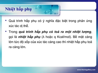 www.themegallery.com
 Quá trình hấp phụ có ý nghĩa đặc biệt trong phản ứng
xúc tác dị thể.
 Trong quá trình hấp phụ có toả ra một nhiệt lượng,
gọi là nhiệt hấp phụ (λ hoặc q Kcal/mol). Bề mặt càng
lớn tức độ xốp của xúc tác càng cao thì nhiệt hấp phụ toả
ra càng lớn.
Nhiệt hấp phụ
 