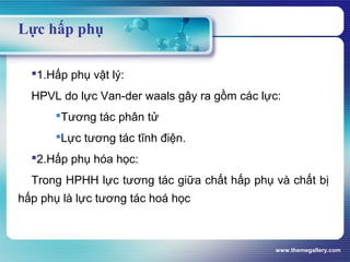 www.themegallery.com
Lực hấp phụ
1.Hấp phụ vật lý:
HPVL do lực Van-der waals gây ra gồm các lực:
Tương tác phân tử
Lực tương tác tĩnh điện.
2.Hấp phụ hóa học:
Trong HPHH lực tương tác giữa chất hấp phụ và chất bị
hấp phụ là lực tương tác hoá học
 
