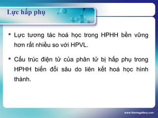 www.themegallery.com
Lực hấp phụ
 Lực tương tác hoá học trong HPHH bền vững
hơn rất nhiều so với HPVL.
 Cấu trúc điện tử của phân tử bị hấp phụ trong
HPHH biến đổi sâu do liên kết hoá học hình
thành.
 