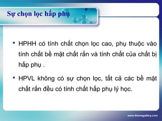 www.themegallery.com
Sự chọn lọc hấp phụ
 HPHH có tính chất chọn lọc cao, phụ thuộc vào
tính chất bề mặt chất rắn và tính chất của chất bị
hấp phụ .
 HPVL không có sự chọn lọc, tất cả các bề mặt
chất rắn đều có tính chất hấp phụ lý học.
 