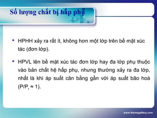 www.themegallery.com
Số lượng chất bị hấp phụ
 HPHH xảy ra rất ít, không hơn một lớp trên bề mặt xúc
tác (đơn lớp).
 HPVL lên bề mặt xúc tác đơn lớp hay đa lớp phụ thuộc
vào bản chất hệ hấp phụ, nhưng thường xảy ra đa lớp,
nhất là khi áp suất cân bằng gần với áp suất bão hoà
(P/Ps ≈ 1).
 