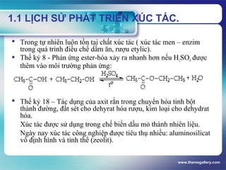 www.themegallery.com
1.1 LỊCH SỬ PHÁT TRIỂN XÚC TÁC.
 Trong tự nhiên luôn tồn tại chất xúc tác ( xúc tác men – enzim
trong quá trình điều chế dấm ăn, rượu etylic).
 Thế kỷ 8 - Phản ứng ester-hóa xảy ra nhanh hơn nếu H2SO4 được
thêm vào môi trường phản ứng:
 Thế kỷ 18 – Tác dụng của axit rắn trong chuyển hóa tinh bột
thành đường, đất sét cho dehyrat hóa rượu, kim loại cho dehydrat
hóa.
Xúc tác được sử dụng trong chế biến dầu mỏ thành nhiên liệu.
Ngày nay xúc tác công nghiệp được tiêu thụ nhiều: aluminosilicat
vô định hình và tinh thể (zeolit).
 