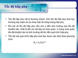 www.themegallery.com
Tốc độ hấp phụ
 Tốc độ hấp phụ vật lý thường nhanh. Còn tốc độ hấp phụ hoá học
thường xảy chậm do sự khác biệt về năng lượng hấp phụ.
 Khi xét về tốc độ hấp phụ cần chú ý đến ảnh hưởng của tốc độ
khuếch tán, nhất là đối với vật liệu có mao quản, vì trong mao quản
tốc độ khuếch tán có ảnh hưởng rất lớn đến quá trình hấp phụ.
 Tốc độ của quá trình hấp phụ hoá học được xác định theo phương
trình
Khp = ko.Z.e-Ec/RT
 