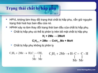 www.themegallery.com
Trạng thái chất bị hấp phụ
 HPVL không làm thay đổi trạng thái chất bị hấp phụ, vẫn giữ nguyên
trạng thái hoá học ban đầu của nó.
 HPHH xảy ra làm thay đổi trạng thái ban đầu của chất bị hấp phụ.
 Chất bị hấp phụ có thể bị phân ly trên bề mặt chất bị hấp phụ
H2 + 2Me → 2MeH
CnH2n + 2 + 2Me → CnH2n + 1Me + MeH
 Chất bị hấp phụ không bị phân ly
 