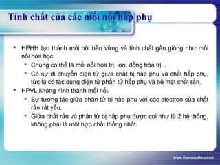 www.themegallery.com
Tính chất của các mối nối hấp phụ
 HPHH tạo thành mối nối bền vững và tính chất gần giống như mối
nối hóa học.
 Chúng có thể là mối nối hóa trị, ion, đồng hóa trị...
 Có sự di chuyển điện tử giữa chất bị hấp phụ và chất hấp phụ,
tức là có tác dụng điện tử phần tử hấp phụ và bề mặt chất rắn.
 HPVL không hình thành mối nối.
 Sự tương tác giữa phân tử bị hấp phụ với các electron của chất
rắn rất yếu.
 Giữa chất rắn và phân tử bị hấp phụ được coi như là 2 hệ thống,
không phải là một hợp chất thống nhất.
 