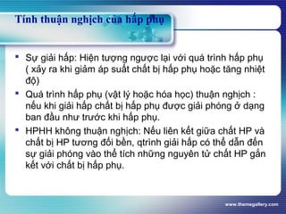 www.themegallery.com
Tính thuận nghịch của hấp phụ
 Sự giải hấp: Hiện tượng ngược lại với quá trình hấp phụ
( xảy ra khi giảm áp suất chất bị hấp phụ hoặc tăng nhiệt
độ)
 Quá trình hấp phụ (vật lý hoặc hóa học) thuận nghịch :
nếu khi giải hấp chất bị hấp phụ được giải phóng ở dạng
ban đầu như trước khi hấp phụ.
 HPHH không thuận nghịch: Nếu liên kết giữa chất HP và
chất bị HP tương đối bền, qtrình giải hấp có thể dẫn đến
sự giải phóng vào thể tích những nguyên tử chất HP gắn
kết với chất bị hấp phụ.
 