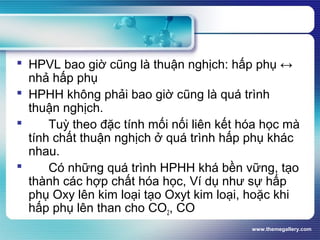 www.themegallery.com
 HPVL bao giờ cũng là thuận nghịch: hấp phụ ↔
nhả hấp phụ
 HPHH không phải bao giờ cũng là quá trình
thuận nghịch.
 Tuỳ theo đặc tính mối nối liên kết hóa học mà
tính chất thuận nghịch ở quá trình hấp phụ khác
nhau.
 Có những quá trình HPHH khá bền vững, tạo
thành các hợp chất hóa học, Ví dụ như sự hấp
phụ Oxy lên kim loại tạo Oxyt kim loại, hoặc khi
hấp phụ lên than cho CO2, CO
 